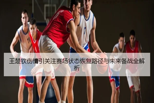 王楚钦伤情引关注赛场状态恢复路径与未来备战全解析