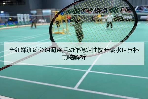 全红婵训练分组调整后动作稳定性提升跳水世界杯前瞻解析