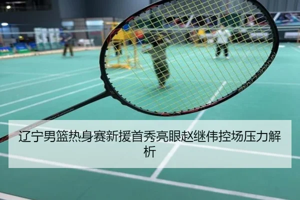 辽宁男篮热身赛新援首秀亮眼赵继伟控场压力解析