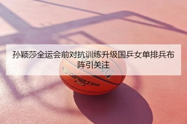 孙颖莎全运会前对抗训练升级国乒女单排兵布阵引关注