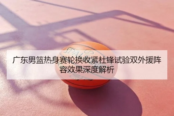 广东男篮热身赛轮换收紧杜锋试验双外援阵容效果深度解析