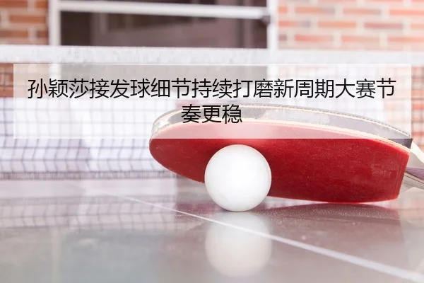 孙颖莎接发球细节持续打磨新周期大赛节奏更稳