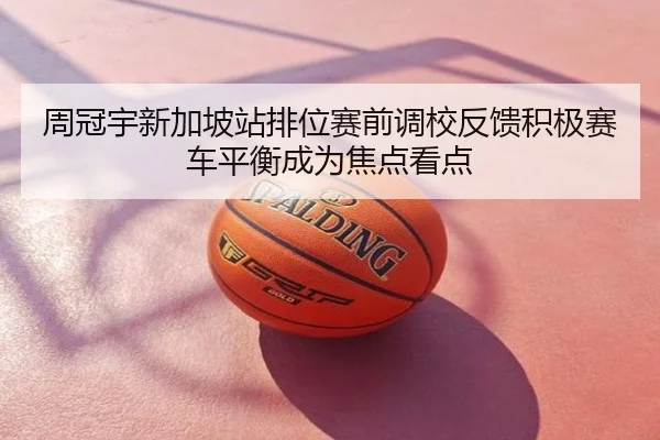 周冠宇新加坡站排位赛前调校反馈积极赛车平衡成为焦点看点
