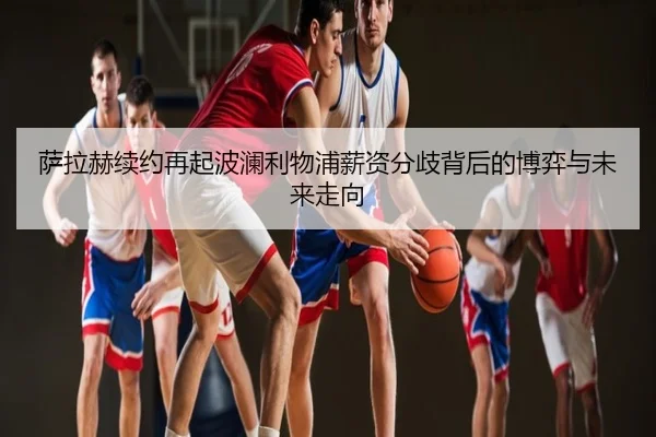 萨拉赫续约再起波澜利物浦薪资分歧背后的博弈与未来走向